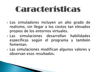    Los simuladores incluyen un alto grado de
    realismo, sin llegar a los costos tan elevados
    propios de los entornos virtuales.
   Las simulaciones desarrollan habilidades
    específicas según el programa y también
    fomentan.
   Las simulaciones modifican algunos valores y
    observan esos resultados.
 