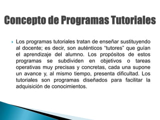    Los programas tutoriales tratan de enseñar sustituyendo
    al docente; es decir, son auténticos “tutores” que guían
    el aprendizaje del alumno. Los propósitos de estos
    programas se subdividen en objetivos o tareas
    operativas muy precisas y concretas, cada una supone
    un avance y, al mismo tiempo, presenta dificultad. Los
    tutoriales son programas diseñados para facilitar la
    adquisición de conocimientos.
 