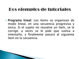    Programa lineal: Los ítems se organizan de
    modo lineal, en una secuencia progresiva y
    única. Si el sujeto no resuelve un ítem, se le
    corrige; a veces se le pide que vuelva a
    intentarlo, y finalmente pasará al siguiente
    ítem en la secuencia.
 