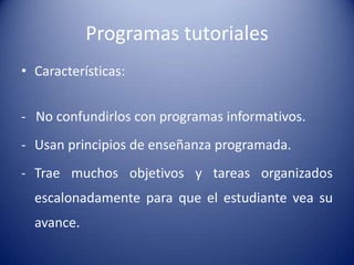 Programas tutoriales
• Características:


- No confundirlos con programas informativos.
- Usan principios de enseñanza programada.
- Trae muchos objetivos y tareas organizados
  escalonadamente para que el estudiante vea su
  avance.
 