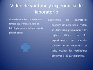 Video de youtube y experiencia de
                laboratorio
•   Video de youtube: trata sobre un       Experiencia     de      laboratorio:
    famoso experimento hecho en
                                             después de observar el video;
    Psicología sobre la influencia de la
                                             se discutirán grupalmente las
    presión social.
                                             reglas      éticas        de    los
                                             experimentos         en    ciencias
                                             sociales, especialmente si es
                                             lícito ocultar los verdaderos
                                             objetivos a los participantes.
 