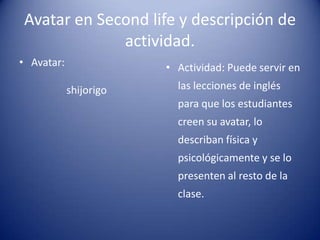 Avatar en Second life y descripción de
             actividad.
• Avatar:               • Actividad: Puede servir en
            shijorigo     las lecciones de inglés
                          para que los estudiantes
                          creen su avatar, lo
                          describan física y
                          psicológicamente y se lo
                          presenten al resto de la
                          clase.
 
