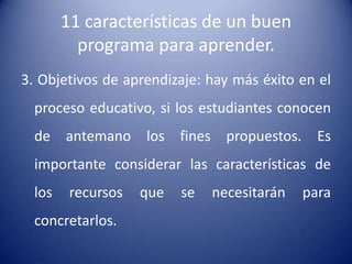 11 características de un buen
          programa para aprender.
3. Objetivos de aprendizaje: hay más éxito en el
  proceso educativo, si los estudiantes conocen
  de antemano los fines propuestos. Es
  importante considerar las características de
  los    recursos   que   se   necesitarán   para
  concretarlos.
 