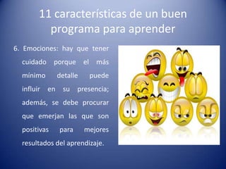 11 características de un buen
          programa para aprender
6. Emociones: hay que tener
  cuidado porque el más
  mínimo         detalle    puede
  influir   en    su    presencia;
  además, se debe procurar
  que emerjan las que son
  positivas      para      mejores
  resultados del aprendizaje.
 