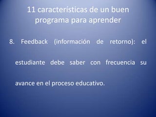 11 características de un buen
       programa para aprender

8. Feedback (información de retorno): el

 estudiante debe saber con frecuencia su

 avance en el proceso educativo.
 