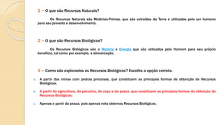 1 – O que são Recursos Naturais?
Os Recursos Naturais são Matérias-Primas, que são extraídas da Terra e utilizadas pelo ser humano
para seu proveito e desenvolvimento.
2 – O que são Recursos Biológicos?
Os Recursos Biológicos são a Matéria e Energia que são utilizados pelo Homem para seu próprio
benefício, tal como por exemplo, a alimentação.
3 – Como são explorados os Recursos Biológicos? Escolhe a opção correta.
a. A partir das minas com pedras preciosas, que constituem as principais formas de obtenção de Recursos
Biológicos;
b. A partir da agricultura, da pecuária, da caça e da pesca, que constituem as principais formas de obtenção de
Recursos Biológicos;
c. Apenas a partir da pesca, pois apenas nela obtemos Recursos Biológicos.
 
