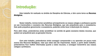 Introdução:
Este trabalho foi realizado no âmbito da Disciplina de Ciências, e têm como tema os Recursos
Biológicos.
Neste trabalho, iremos tentar sensibilizar principalmente os nossos colegas e professora quanto
ao uso irracionalista e excessivo dos Recursos Biológicos, que são prejudiciais para o ecossistema.
Este pode prejudicar gravemente o ecossistema, podendo então levar à destruição do mesmo.
Para além disso, pretendemos ainda sensibilizar no sentido do gasto excessivo destes recursos, que
poderá ser prejudicial para as gerações futuras.
Com este trabalho, pretendemos ainda conseguir compreender e ou aprender um pouco mais
acerca dos Recursos Biológicos, visto que estes são tão importantes. Assim, a partir deste trabalho,
pretendemos ficar melhor informadas quanto a estes recursos, e conseguir transmiti-lo aos nossos
colegas e professora.
 