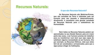 Recursos Naturais:
O que são Recursos Naturais?
Os Recursos Naturais são Matérias-Primas,
que são extraídas da Terra e utilizadas pelo ser
humano para seu proveito e desenvolvimento.
Atualmente, é necessária uma grande variedade
de Recursos Naturais para a subsistência da
Humanidade.
Nem todos os Recursos Naturais podem ser
aproveitados no seu Estado Natural, pois em maior
parte das vezes, o ser humano precisa de trabalhar
para os transformar num bem que seja capaz de
satisfazer alguma necessidade ao ser humano. Ora
por exemplo, os Recursos Hídricos, visto que estes
têm de ser canalizados e armazenados, para que a
água possa chegar ás habitações.
 