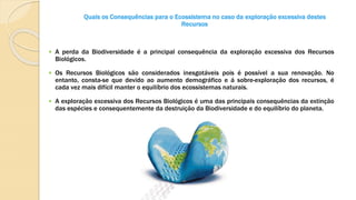 Quais os Consequências para o Ecossistema no caso da exploração excessiva destes
Recursos
 A perda da Biodiversidade é a principal consequência da exploração excessiva dos Recursos
Biológicos.
 Os Recursos Biológicos são considerados inesgotáveis pois é possível a sua renovação. No
entanto, consta-se que devido ao aumento demográfico e á sobre-exploração dos recursos, é
cada vez mais difícil manter o equilíbrio dos ecossistemas naturais.
 A exploração excessiva dos Recursos Biológicos é uma das principais consequências da extinção
das espécies e consequentemente da destruição da Biodiversidade e do equilíbrio do planeta.
 