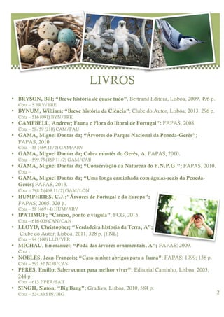 lorem ipsum dolor issue, date
2
LIVROS
• BRYSON, Bill; “Breve história de quase tudo”, Bertrand Editora, Lisboa, 2009, 496 p.
Cota – 5 BRY/BRE
• BYNUM, William; “Breve história da Ciência”; Clube do Autor, Lisboa, 2013, 296 p.
Cota – 516 (091) BYN/BRE
• CAMPBELL, Andrew; Fauna e Flora do litoral de Portugal”: FAPAS, 2008.
Cota – 58/59 (210) CAM/FAU
• GAMA, Miguel Dantas da; “Árvores do Parque Nacional da Peneda-Gerês”;
FAPAS, 2010.
Cota – 58 (469.11/2) GAM/ARV
• GAMA, Miguel Dantas da; Cabra montês do Gerês, A; FAPAS, 2010.
Cota – 599.73 (469.11/2) GAM/CAB
• GAMA, Miguel Dantas da; “Conservação da Natureza do P.N.P.G.”; FAPAS, 2010.
Cota –
• GAMA, Miguel Dantas da; “Uma longa caminhada com águias-reais da Peneda-
Gerês; FAPAS, 2013.
Cota – 598.2 (469.11/2) GAM/LON
• HUMPHRIES, C.J.;”Árvores de Portugal e da Europa”;
FAPAS, 2005, 320 p.
Cota – 58 (469+4) HUM/ARV
• IPATIMUP; “Cancro, ponto e virgula”, FCG, 2015.
Cota – 616-006 CAN/CAN
• LLOYD, Christopher; “Verdadeira historia da Terra, A”;
Clube do Autor, Lisboa, 2011, 328 p. (PNL)
Cota – 94 (100) LLO/VER
• MICHAU, Emmanuel; “Poda das árvores ornamentais, A”; FAPAS; 2009.
Cota -
• NOBLES, Jean-François; “Casa-ninho: abrigos para a fauna”; FAPAS; 1999; 136 p.
Cota – 591.52 NOB/CAS
• PERES, Emílio; Saber comer para melhor viver”; Editorial Caminho, Lisboa, 2003;
244 p.
Cota – 613.2 PER/SAB
• SINGH, Simon; “Big Bang”; Gradiva, Lisboa, 2010, 584 p.
Cota – 524.83 SIN/BIG
 