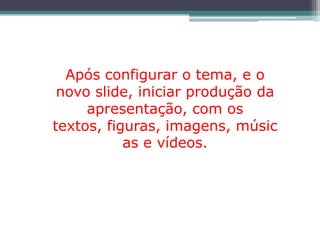 Após configurar o tema, e o
 novo slide, iniciar produção da
     apresentação, com os
textos, figuras, imagens, músic
           as e vídeos.
 