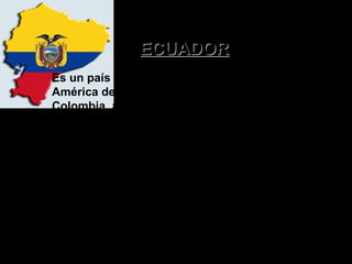 ECUADOR
Es un país situado en la parte noroeste de
América del Sur. Ecuador limita al norte con
Colombia, al sur y al este con Perú y al
oeste con el Océano Pacífico. El país tiene
una extensión de 283.561 km². Además de el
territorio continental, Ecuador está formada
por el Archipiélago de Colon, mejor
conocidas como las Islas Galápagos.

 
