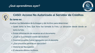 CASO: Acceso No Autorizado al Servidor de Créditos
Su tarea es:
Analizar los Metadatos de la Imagen y del Archivo para determinar:
Quien tomo la foto; Que hora fue tomada la Foto; La ubicación desde donde se
tomo la foto.
Existe información de usuarios en el documento
¿Cuál es la extensión visible del Archivo?
Cuantos usuarios fueron agregados por el atacante.
¿Qué procesos estaban en ejecución?
Historial de Navegación.
El atacante elimino Archivos.
¿Qué aprendimos ayer?
 