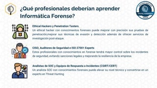 ¿Qué profesionales deberían aprender
Informática Forense?
Ethical Hackers y Penetration Testers.
Un ethical hacker con conocimientos forenses puede mejorar con precisión sus pruebas de
penetración,mejorar sus técnicas de evasión y detección además de ofrecer servicios de
investigación post-ataque.
CISO, Auditores de Seguridad e ISO 27001 Experts
Estos profesionales con conocimientos en forense tendrá mayor control sobre los incidentes
de seguridad, evitando sanciones legales y mejorando la resiliencia de la empresa.
Analistas de SOC y Equipos de Respuesta a Incidentes (CSIRT/CERT)
Un analista SOC con conocimientos forenses puede elevar su nivel técnico y convertirse en un
experto en Threat Hunting
 