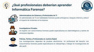 ¿Qué profesionales deberían aprender
Informática Forense?
Administradores de Sistemas y Profesionales de TI
Un administrador de TI con habilidades forenses puede anticiparse a ataques internos y reducir
el impacto de incidentes en la empresa.
Investigadores Privados
Un experto con conocimientos forenses puede especializarse en ciberinteligencia y rastreo de
amenazas digitales.
Policías, Peritos y Profesionales en Justicia Digital
Las investigaciones dependen de pruebas electrónicas. Un profesional del derecho con
conocimientos forenses puede especializarse en ciberperitaje y trabajar en investigaciones de
alto perfil.
 