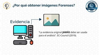 ¿Por qué obtener imágenes Forenses?
“La evidencia original JAMÁS debe ser usada
para el análisis”. EC-Council (2019).
 