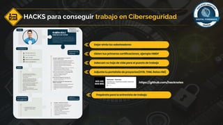 HACKS para conseguir trabajo en Ciberseguridad
Dejar atrás los saboteadores
Obten tus primeras certificaciones, ejemplo HMDF
Adecuen su hoja de vida para el puesto de trabajo
Adjunta tu portafolio de proyectos(HTB, THM, Retos HM)
https://github.com/hacknotes
Prepárate para la entrevista de trabajo
 
