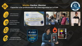 Capacitar a los profesionales de Ciberseguridad en LATAM
Misión Hacker Mentor
+270 mil alumnos
Cursos Gratuitos
+12 mil alumnos
Cursos y Programas
Especializados
+233 mil seguidores
en Redes Sociales
+25 países alrededor
del Mundo con alumnos
 