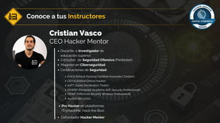 Conoce a tus Instructores
Cristian Vasco
CEO Hacker Mentor
Docente e Investigador de
educación superior.
Consultor de Seguridad Ofensiva (Pentester).
Certificaciones de Seguridad:
Pro Hacker en plataformas
(TryHackMe, Hack the Box).
eJPT (Junior Penetration Tester)
OSWP (Offensive Security Wireless Professional)
PAWSP (Pentester Academy WiFi Security Professional)
Auditor ISO 27001
CEH (Certified Ethical Hacker)
EHCA (Ethical Hacking Certified Associate | Certjoin)
Magister en Ciberseguridad
Cofundador Hacker Mentor
 