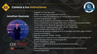 Jonathan Quezada
Magister en Ciberseguridad.
Máster en Liderazgo y Desarrollo Personal.
Perito Informático acreditado por el Consejo de la Judicatura.
Certified Ethical Hacker | CEH
Diplomado en Auditoria Informática y Forense. (ESPOL).
Experto Universitario en Peritaje Informático e Informática Forense. (UNIR)
Certificación como Oficial de seguridad de la Información
Auditor interno, Implementador, Líder ISO/IEC 27001:2022
Implementador líder ISO/IEC 27.701 v.6
Certificado de Gestión y Gobierno de la Privacidad como DPO según el RGPD
Arquitecto de Sophos
Palo Alto Networks: PCNSA - PCNSE.
Profesional con experiencia en implementación y auditorias de sistemas de
gestión de Seguridad de la Información ISO.
Auditor Informático – Banca.
Arquitecto Regional de Servicios de Consultoría Avanzados.
Instructor HM.
https://www.linkedin.com/in/jonathan-quezada-perito-inform%C3%A1tico-
ecuador-305053138/
Conoce a tus Instructores
 
