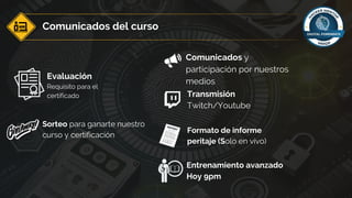Comunicados del curso
Comunicados y
participación por nuestros
medios
Entrenamiento avanzado
Hoy 9pm
Transmisión
Twitch/Youtube
Evaluación
Requisito para el
certificado
Sorteo para ganarte nuestro
curso y certificación
Formato de informe
peritaje (Solo en vivo)
 