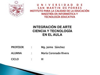 U N I V E R S I D A D       D E
                 SAN MARTIN DE PORRES
           INSTITUTO PARA LA CALIDAD DE LA EDUCACIÓN
                   MAESTRÍA EN INFORMÁTICA Y
                     TECNOLOGÍA EDUCATIVA



               INTEGRACIÓN DE ARTE
               CIENCIA Y TECNOLOGÍA
                    EN EL AULA
TEMA       :       RECURSOS EDUCATIVOS ABIERTOS

PROFESOR   :       Mg. Jaime Sánchez

ALUMNA     :       María Coronado Rivera

CICLO      :       III
 