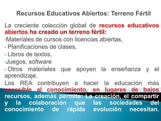 La creciente colección global de recursos educativos
abiertos ha creado un terreno fértil:
•Materiales de cursos con licencias abiertas,
• Planificaciones de clases,
• Libros de textos,
•Juegos, software
• Otros materiales que apoyen la enseñanza y el
aprendizaje.
Los REA contribuyen a hacer la educación más
accesible al conocimiento, en lugares de bajos
recursos, además permite: La creación, el compartir
y la colaboración que las sociedades del
conocimiento de rápida evolución necesitan.
 