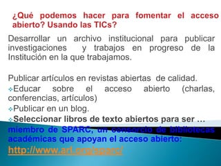Desarrollar un archivo institucional para publicar
investigaciones     y trabajos en progreso de la
Institución en la que trabajamos.

Publicar artículos en revistas abiertas de calidad.
Educar     sobre el acceso abierto (charlas,
conferencias, artículos)
Publicar en un blog.
Seleccionar libros de texto abiertos para ser …
miembro de SPARC, un consorcio de bibliotecas
académicas que apoyan el acceso abierto:
http://www.arl.org/sparc/
 