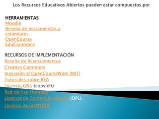 HERRAMIENTAS
Moodle
Reseña de herramientas y
estándares
OpenCourse
EduCommons

RECURSOS DE IMPLEMENTACIÓN
Reseña de licenciamientos
Creative Commons
Iniciación al OpenCourseWare (MIT)
Tutoriales sobre REA
Licencia GNU (copyleft)
Red de Uso Honrado
Licencia de Contenido Abierto (OPL).
Licencia Académica
 