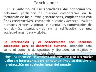 . En el entorno de las sociedades del conocimiento,
debemos participar de manera colaborativa en la
formación de las nuevas generaciones, empleándola con
fines constructivos, compartir nuestros avances, evaluar
nuestros errores y tomar en cuenta los comentarios de
los demás, avanzaremos en la edificación de una
sociedad más justa y global.


La información y el conocimiento son recursos
esenciales para el desarrollo humano, entendido éste
como el aumento de opciones y libertades de mujeres y
hombres para vivir de manera digna.
 Hoy, los recursos educativos abiertos son una alternativa
 valiosa e interesante para brindar un impulso decisivo a
 la educación en cualquier lugar del mundo
 