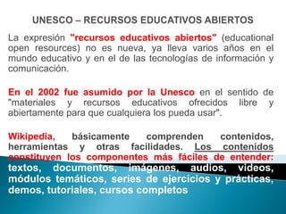 La expresión "recursos educativos abiertos" (educational
open resources) no es nueva, ya lleva varios años en el
mundo educativo y en el de las tecnologías de información y
comunicación.

En el 2002 fue asumido por la Unesco en el sentido de
"materiales y recursos educativos ofrecidos libre y
abiertamente para que cualquiera los pueda usar".

Wikipedia,   básicamente   comprenden    contenidos,
herramientas y otras facilidades. Los contenidos
constituyen los componentes más fáciles de entender:
textos, documentos, imágenes, audios, videos,
módulos temáticos, series de ejercicios y prácticas,
demos, tutoriales, cursos completos
 