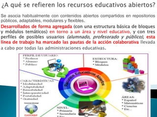 Se asocia habitualmente con contenidos abiertos compartidos en repositorios
públicos, adaptables, modulares y flexibles.
Desarrollados de forma agregada (con una estructura básica de bloques
y módulos temáticos) en torno a un área y nivel educativo, y con tres
perfiles de posibles usuarios (alumnado, profesorado y público), esta
línea de trabajo ha marcado las pautas de la acción colaborativa llevada
a cabo por todas las administraciones educativas.
 