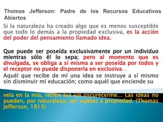 Si la naturaleza ha creado algo que es menos susceptible
que todo lo demás a la propiedad exclusiva, es la acción
del poder del pensamiento llamado idea.

Que puede ser poseída exclusivamente por un individuo
mientras sólo él lo sepa; pero al momento que es
divulgada, se obliga a sí misma a ser poseída por todos y
el receptor no puede disponerla en exclusiva…
Aquél que recibe de mí una idea se instruye a sí mismo
sin disminuir mi educación; como aquél que enciende su

vela en la mía, recibe luz sin oscurecerme… Las ideas no
pueden, por naturaleza, ser sujetas a propiedad. (Thomas
Jefferson, 1813)
 