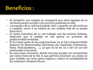 








Al compartir una carpeta se conseguirá que otros equipos de su
red local puedan acceder a los archivos presentes en ella.
Los equipos de su red local podrán abrir y guardar en ella archivos
y carpetas, como si se tratase de una carpeta más de su propio
disco duro.
Si varios miembros de su red trabajan con los mismos ficheros,
observará que el trabajo en red aporta un aumento de
productividad inmediato.
En la mayor parte de las organizaciones no se hace imprescindible
disponer de determinados elementos por duplicado (impresoras,
faxes, fotocopiadoras, …), ya que no se les va a dar un uso tan
continuado ni personal.
En esos casos concretos, dichos recursos pueden ser compartidos
por varios hosts de la red, lo que permite amortizar sus costes en
gran medida, así como ganar espacio y reducir la complejidad de
los sistemas e infraestructuras.

 