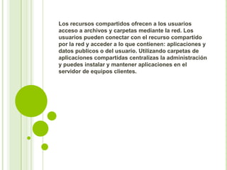 Los recursos compartidos ofrecen a los usuarios
acceso a archivos y carpetas mediante la red. Los
usuarios pueden conectar con el recurso compartido
por la red y acceder a lo que contienen: aplicaciones y
datos publicos o del usuario. Utilizando carpetas de
aplicaciones compartidas centralizas la administración
y puedes instalar y mantener aplicaciones en el
servidor de equipos clientes.

 