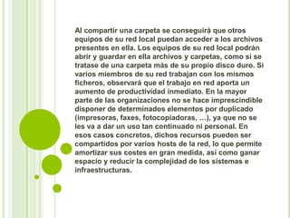 Al compartir una carpeta se conseguirá que otros
equipos de su red local puedan acceder a los archivos
presentes en ella. Los equipos de su red local podrán
abrir y guardar en ella archivos y carpetas, como si se
tratase de una carpeta más de su propio disco duro. Si
varios miembros de su red trabajan con los mismos
ficheros, observará que el trabajo en red aporta un
aumento de productividad inmediato. En la mayor
parte de las organizaciones no se hace imprescindible
disponer de determinados elementos por duplicado
(impresoras, faxes, fotocopiadoras, …), ya que no se
les va a dar un uso tan continuado ni personal. En
esos casos concretos, dichos recursos pueden ser
compartidos por varios hosts de la red, lo que permite
amortizar sus costes en gran medida, así como ganar
espacio y reducir la complejidad de los sistemas e
infraestructuras.

 