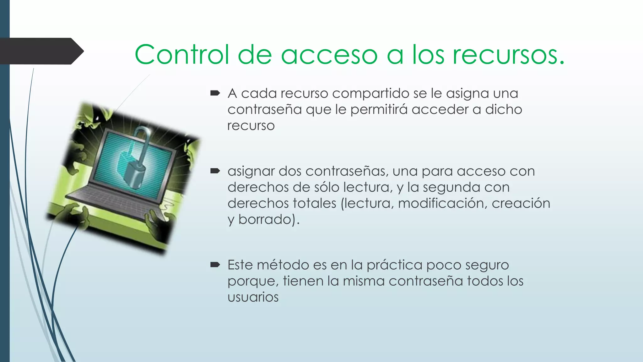 Control de acceso a los recursos.
 A cada recurso compartido se le asigna una
contraseña que le permitirá acceder a dicho
recurso
 asignar dos contraseñas, una para acceso con
derechos de sólo lectura, y la segunda con
derechos totales (lectura, modificación, creación
y borrado).
 Este método es en la práctica poco seguro
porque, tienen la misma contraseña todos los
usuarios
 