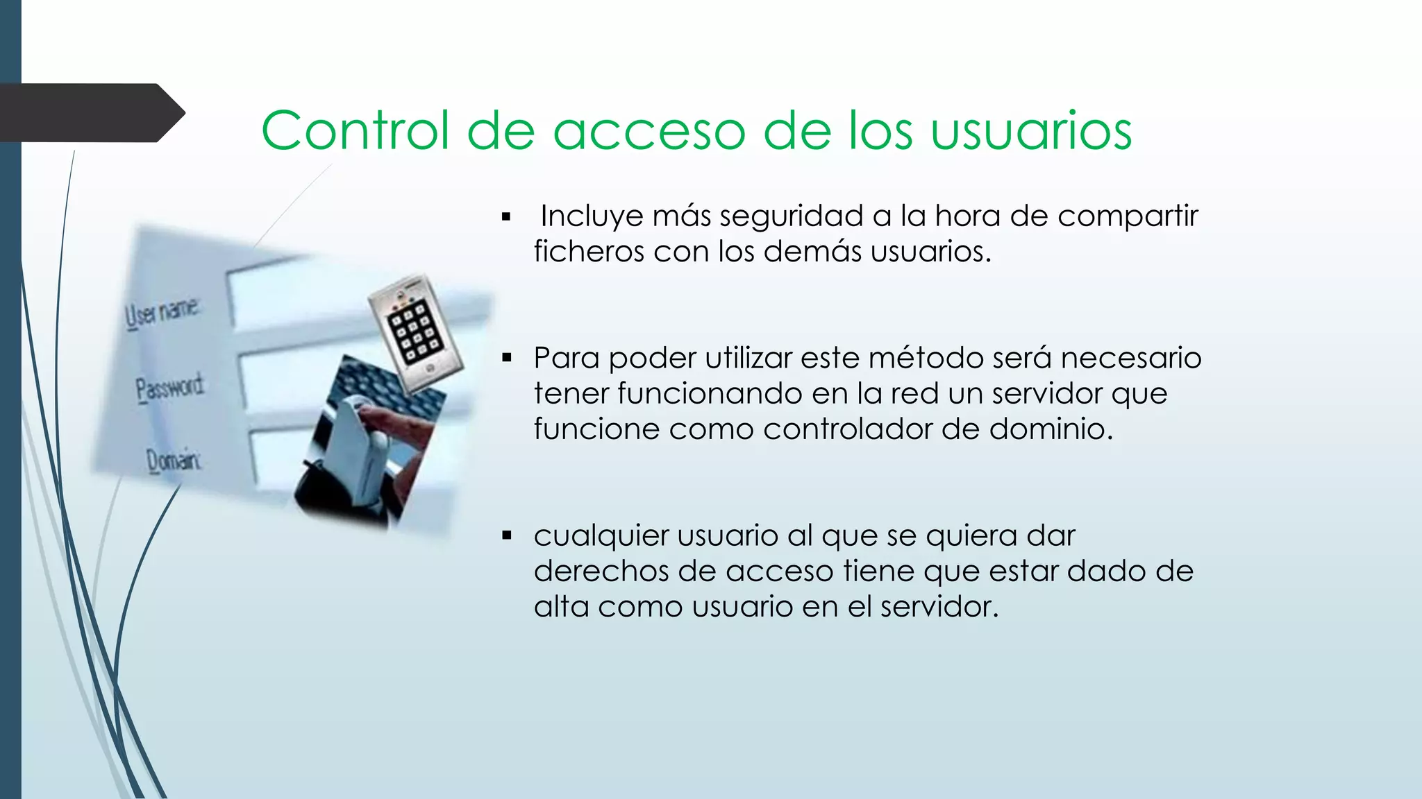 Control de acceso de los usuarios
 Incluye más seguridad a la hora de compartir
ficheros con los demás usuarios.
 Para poder utilizar este método será necesario
tener funcionando en la red un servidor que
funcione como controlador de dominio.
 cualquier usuario al que se quiera dar
derechos de acceso tiene que estar dado de
alta como usuario en el servidor.
 