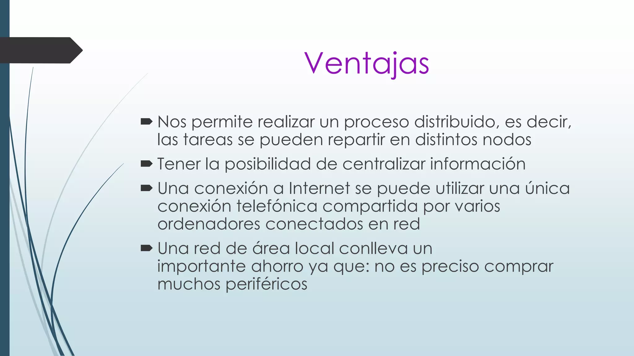 Ventajas
 Nos permite realizar un proceso distribuido, es decir,
las tareas se pueden repartir en distintos nodos
 Tener la posibilidad de centralizar información
 Una conexión a Internet se puede utilizar una única
conexión telefónica compartida por varios
ordenadores conectados en red
 Una red de área local conlleva un
importante ahorro ya que: no es preciso comprar
muchos periféricos
 