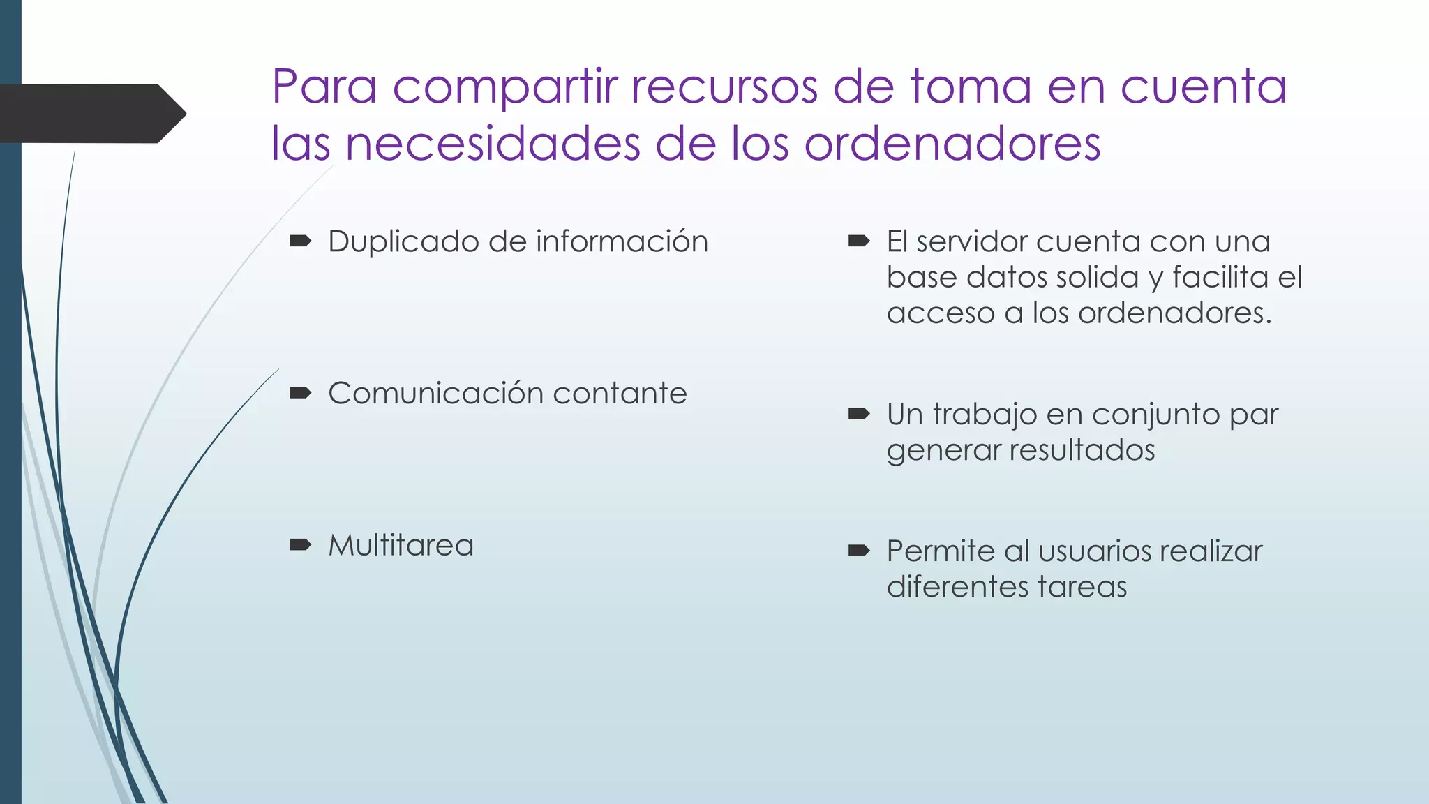 Para compartir recursos de toma en cuenta
las necesidades de los ordenadores
 Duplicado de información
 Comunicación contante
 Multitarea
 El servidor cuenta con una
base datos solida y facilita el
acceso a los ordenadores.
 Un trabajo en conjunto par
generar resultados
 Permite al usuarios realizar
diferentes tareas
 