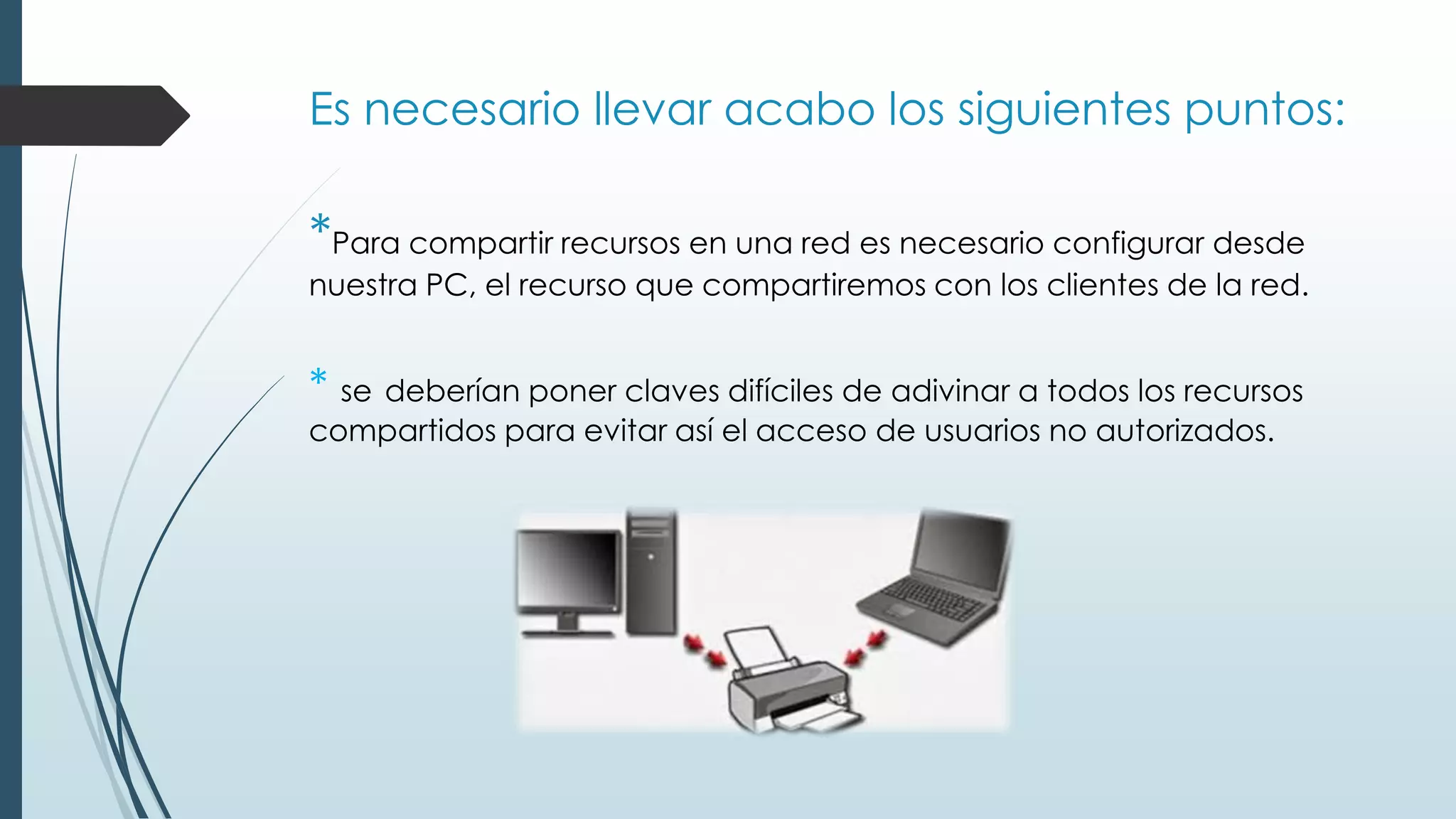 Es necesario llevar acabo los siguientes puntos:
*Para compartir recursos en una red es necesario configurar desde
nuestra PC, el recurso que compartiremos con los clientes de la red.
* se deberían poner claves difíciles de adivinar a todos los recursos
compartidos para evitar así el acceso de usuarios no autorizados.
 