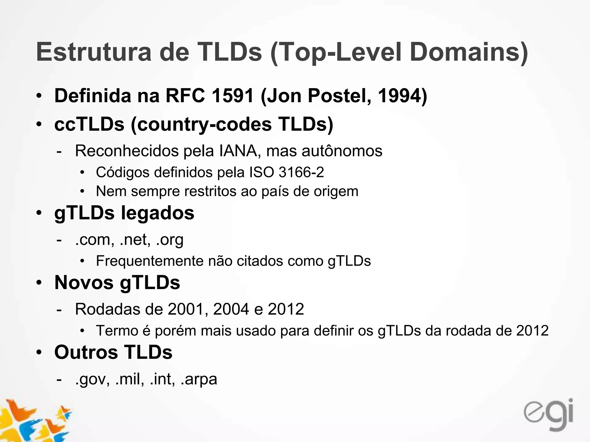 Estrutura de TLDs (Top-Level Domains)
• Definida na RFC 1591 (Jon Postel, 1994)
• ccTLDs (country-codes TLDs)
- Reconhecidos pela IANA, mas autônomos
• Códigos definidos pela ISO 3166-2
• Nem sempre restritos ao país de origem
• gTLDs legados
- .com, .net, .org
• Frequentemente não citados como gTLDs
• Novos gTLDs
- Rodadas de 2001, 2004 e 2012
• Termo é porém mais usado para definir os gTLDs da rodada de 2012
• Outros TLDs
- .gov, .mil, .int, .arpa
 