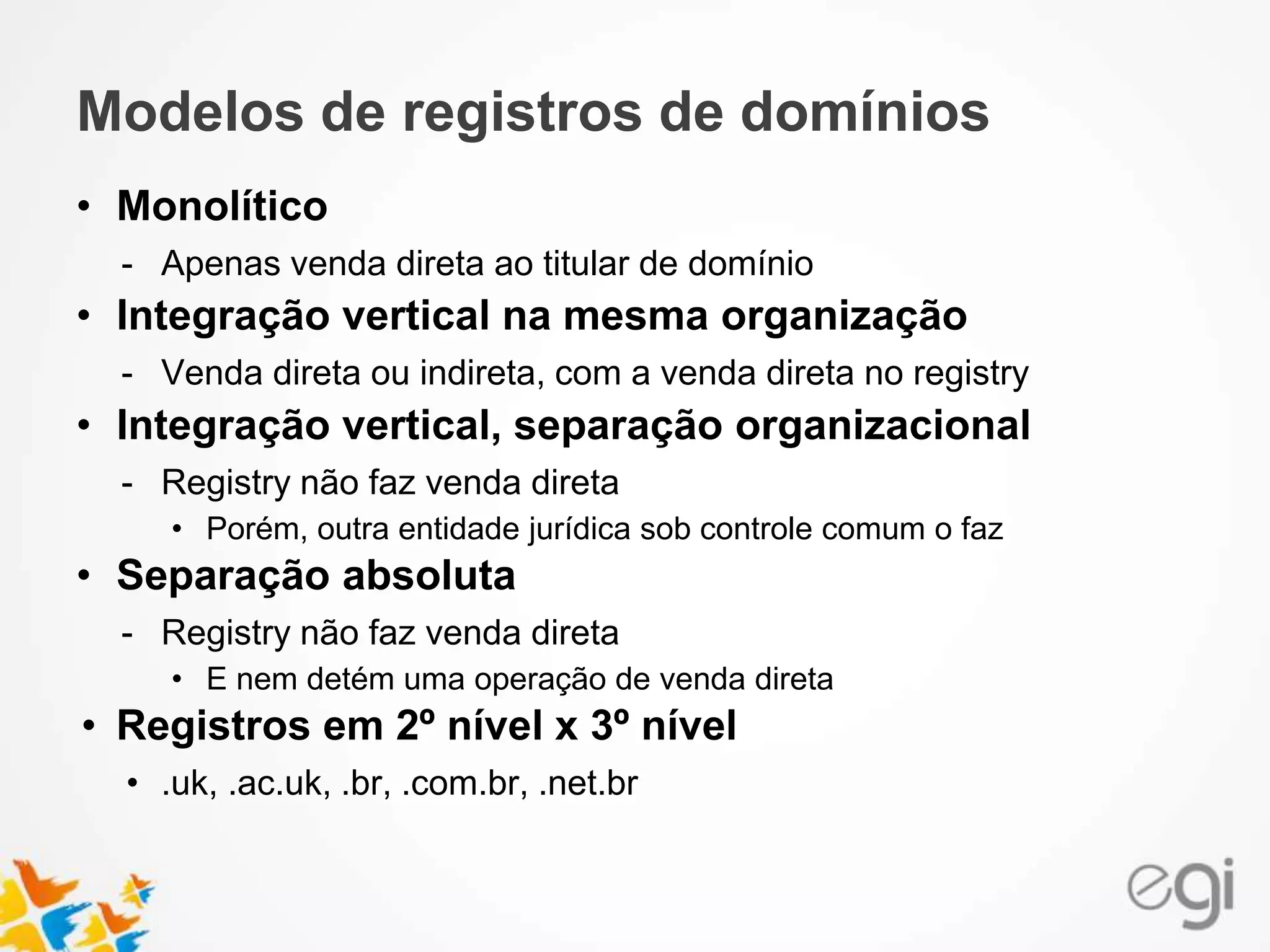 Modelos de registros de domínios
• Monolítico
- Apenas venda direta ao titular de domínio
• Integração vertical na mesma organização
- Venda direta ou indireta, com a venda direta no registry
• Integração vertical, separação organizacional
- Registry não faz venda direta
• Porém, outra entidade jurídica sob controle comum o faz
• Separação absoluta
- Registry não faz venda direta
• E nem detém uma operação de venda direta
• Registros em 2º nível x 3º nível
• .uk, .ac.uk, .br, .com.br, .net.br
 