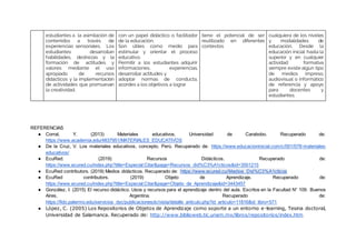 estudiantes a la asimilación de
contenidos a través de
experiencias sensoriales. Los
estudiantes desarrollan
habilidades, destrezas y la
formación de actitudes y
valores mediante el uso
apropiado de recursos
didácticos y la implementación
de actividades que promuevan
la creatividad.
con un papel didáctico o facilitador
de la educación.
Son útiles como medio para
estimular y orientar el proceso
educativo.
Permitir a los estudiantes adquirir
informaciones, experiencias,
desarrollar actitudes y
adoptar normas de conducta,
acordes a los objetivos a lograr
tiene el potencial de ser
reutilizado en diferentes
contextos
cualquiera de los niveles
y modalidades de
educación. Desde la
educación inicial hasta la
superior y en cualquier
actividad formativa
siempre existe algún tipo
de medios impreso,
audiovisual o informático
de referencia y apoyo
para docentes y
estudiantes.
REFERENCIAS
● Corral, Y. (2013) Materiales educativos. Universidad de Carabobo. Recuperado de:
https://www.academia.edu/4837951/MATERIALES_EDUCATIVOS
● De la Cruz, V. Los materiales educativos, concepto. Perú. Recuperado de: https://www.educacioninicial.com/c/001/078-materiales-
educativos/
● EcuRed. (2019) Recursos Didácticos. Recuperado de:
https://www.ecured.cu/index.php?title=Especial:Citar&page=Recursos_did%C3%A1cticos&id=3501215
● EcuRed contributors. (2019) Medios didácticos. Recuperado de: https://www.ecured.cu/Medios_Did%C3%A1cticos
● EcuRed contributors. (2019) Objeto de Aprendizaje. Recuperado de:
https://www.ecured.cu/index.php?title=Especial:Citar&page=Objeto_de_Aprendizaje&id=3443457
● González, I. (2015) El recurso didáctico. Usos y recursos para el aprendizaje dentro del aula. Escritos en la Facultad N° 109. Buenos
Aires, Argentina. Recuperado de:
https://fido.palermo.edu/servicios_dyc/publicacionesdc/vista/detalle_articulo.php?id_articulo=11816&id_libro=571
● López, C. (2005) Los Repositorios de Objetos de Aprendizaje como soporte a un entorno e-learning, Tesina doctoral,
Universidad de Salamanca. Recuperado de: http://www.biblioweb.tic.unam.mx/libros/repositorios/index.htm
 