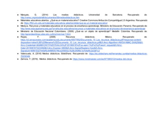 ● Marqués, G. (2014) Los medios didácticos. Universidad de Barcelona. Recuperado de:
http://censc.org/studyhall/documentos/06mediosdidacticos.htm
● Materiales educativos abiertos. ¿Qué es un material educativo? Creative Commons Atribución-CompartirIgual 2.5 Argentina. Recuperado
de: https://ffyh.unc.edu.ar/materiales-educativos-abiertos/slider/que-es-un-material-educativo/
● Meduca. Recursos y materiales educativos en el proceso de enseñanza-aprendizaje. Ministerio de Educación. Panamá. Recuperado de:
http://www.educapanama.edu.pa/?q=articulos-educativos/recursos-y-materiales-educativos-en-el-proceso-de-ensenanza-aprendizaje
● Ministerio de Educación Nacional Colombiano. (2009) ¿Qué es un objeto de aprendizaje? Medellín Colombia. Recuperado de:
http://aprendeenlinea.udea.edu.co/lms/men/oac1.html
● Reyes, F. (2008) Recursos didácticos. México. Recuperado de:
https://s3.amazonaws.com/academia.edu.documents/40077652/Documento_10_Los_recursos_didacticos.pdf?response-content-
disposition=inline%3B%20filename%3DDocumento_10_Los_recursos_didacticos.pdf&X-Amz-Algorithm=AWS4-HMAC-SHA256&X-
Amz-Credential=AKIAIWOWYYGZ2Y53UL3A%2F20190816%2Fus-east-1%2Fs3%2Faws4_request&X-Amz-
Date=20190816T023348Z&X-Amz-Expires=3600&X-Amz-SignedHeaders=host&X-Amz-
Signature=85f915327440ef5c84f8f5431f6ce245002c7b28c040f9c1e7b4af4c2a3af1c2
● Valenzuela, A. (2016) Medios didácticos. SlideShare. Recuperado de: https://es.slideshare.net/hernandez-yunilda/medios-didacticos-
70230349
● Zamora, Y. (2019). Medios didácticos. Recuperado de: https://www.mindmeister.com/es/971993312/medios-did-cticos
 