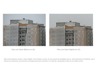 Foto com Zoom Digital em 12xFoto com Zoom Óptico em 12x
Não recomendamos utilizar o Zoom Digital. Como falamos acima, há uma perda de qualidade clara e, você profissional imobiliário, que é
mestre em solucionar, vai encontrar um ângulo para fazer esta foto. E se não der, reenquadre a foto em um editor online.
 