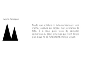 Modo que estabelece automaticamente uma
melhor captura do campo mais profundo da
foto. É o ideal para fotos de cômodos
compridos ou áreas externas que você deseja
que o que há ao fundo também seja visível.
Modo Paisagem
 