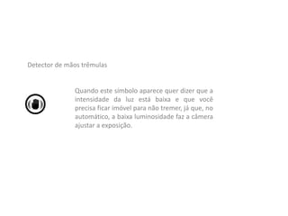 Quando este símbolo aparece quer dizer que a
intensidade da luz está baixa e que você
precisa ficar imóvel para não tremer, já que, no
automático, a baixa luminosidade faz a câmera
ajustar a exposição.
Detector de mãos trêmulas
 