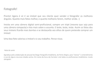 Fotografe!
Pronto! Agora é só ir ao imóvel que seu cliente quer vender e fotografar os melhores
ângulos. Quanto mais fotos melhor, e quanto melhores forem, melhor ainda. :)
Invista em uma câmera digital semi-profissional, compre um tripé (mesmo que seja para
uma câmera compacta) e leia mais sobre o assunto. E teste, teste, teste. Assim as fotos dos
seus imóveis ficarão mais bonitas e se destacarão aos olhos de quem pretende comprar um
imóvel.
Uma boa foto valoriza o imóvel e o seu trabalho. Pense nisso.
Nota do autor
Agradeço pela colaboração do pessoal da Diego Fotografia Imobiliária, de Porto Alegre, para “clarear” o entendimento
e uso de alguns recursos citados acima. Em nome do Guru do Corretor e de todos os profissionais imobiliários: muito
obrigado!
 