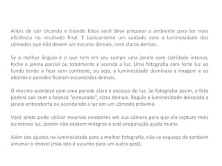 Antes de sair clicando e tirando fotos você deve preparar o ambiente para ter mais
eficiência no resultado final. É basicamente um cuidado com a luminosidade dos
cômodos que não devem ser escuros demais, nem claros demais.
Se o melhor ângulo é o que tem em seu campo uma janela com claridade intensa,
feche a janela parcial ou totalmente e acenda a luz. Uma fotografia com forte luz ao
fundo tende a ficar sem contraste, ou seja, a luminosidade dominará a imagem e os
objetos e paredes ficaram escurecidos demais.
O mesmo acontece com uma parede clara e excesso de luz. Se fotografar assim, a foto
poderá sair com o branco “estourado”, clara demais. Regule a luminosidade deixando a
janela entreaberta ou acendendo a luz em um cômodo próximo.
Você ainda pode utilizar recursos existentes em sua câmera para que ela capture mais
ou menos luz, porém não existem milagres e está preparação ajuda muito.
Além dos ajustes na luminosidade para a melhor fotografia, não se esqueça de também
arrumar o imóvel (mas isto é assunto para um outro post).
 